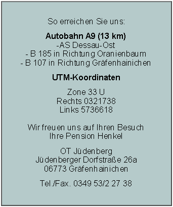 Textfeld: So erreichen Sie uns:Autobahn A9 (13 km)
-AS Dessau-Ost
- B 185 in Richtung Oranienbaum 
- B 107 in Richtung Gr�fenhainichenUTM-KoordinatenZone 33 U
Rechts 0321738
Links 5736618

Wir freuen uns auf Ihren Besuch
Ihre Pension HenkelOT J�denberg
J�denberger Dorfstra�e 26a
06773 Gr�fenhainichenTel./Fax. 0349 53/2 27 38
