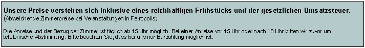 Textfeld: Unsere Preise verstehen sich inklusive eines reichhaltigen Fr�hst�cks und der gesetzlichen Umsatzsteuer.(Abweichende Zimmerpreise bei Veranstaltungen in Ferropolis)Die Anreise und der Bezug der Zimmer ist t�glich ab 15 Uhr m�glich. Bei einer Anreise vor 15 Uhr oder nach 18 Uhr bitten wir zuvor um telefonische Abstimmung. Bitte beachten Sie, dass bei uns nur Barzahlung m�glich ist.