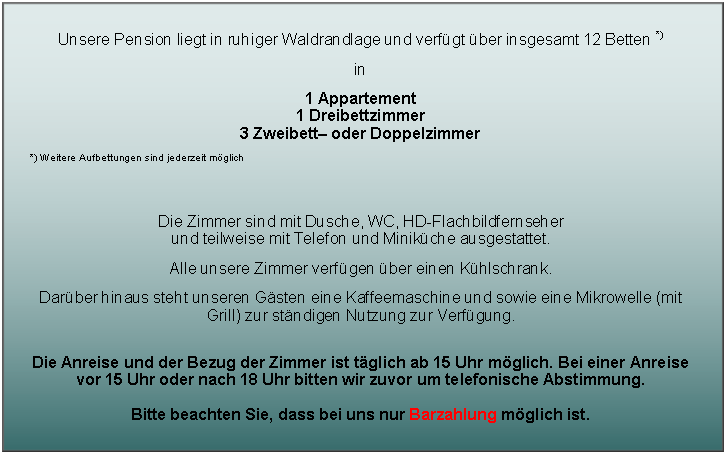 Textfeld: Unsere Pension liegt in ruhiger Waldrandlage und verf�gt �ber insgesamt 12 Betten *)in 1 Appartement
1 Dreibettzimmer
3 Zweibett� oder Doppelzimmer*) Weitere Aufbettungen sind jederzeit m�glichDie Zimmer sind mit Dusche, WC, HD-Flachbildfernseher 
und teilweise mit Telefon und Minik�che ausgestattet.Alle unsere Zimmer verf�gen �ber einen K�hlschrank.Dar�ber hinaus steht unseren G�sten eine Kaffeemaschine und sowie eine Mikrowelle (mit Grill) zur st�ndigen Nutzung zur Verf�gung. 
Die Anreise und der Bezug der Zimmer ist t�glich ab 15 Uhr m�glich. Bei einer Anreise 
vor 15 Uhr oder nach 18 Uhr bitten wir zuvor um telefonische Abstimmung.Bitte beachten Sie, dass bei uns nur Barzahlung m�glich ist.