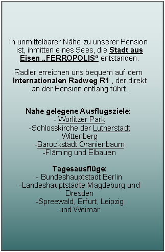 Textfeld: In unmittelbarer N�he zu unserer Pension ist, inmitten eines Sees, die Stadt aus Eisen �FERROPOLIS� entstanden.Radler erreichen uns bequem auf dem Internationalen Radweg R1 , der direkt an der Pension entlang f�hrt.
Nahe gelegene Ausflugsziele: 
- W�rlitzer Park
-Schlosskirche der Lutherstadt Wittenberg 
-Barockstadt Oranienbaum
-Fl�ming und Elbauen
Tagesausfl�ge: 
- Bundeshauptstadt Berlin
-Landeshauptst�dte Magdeburg und Dresden 
-Spreewald, Erfurt, Leipzig 
und Weimar