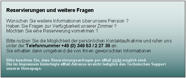 Textfeld: Reservierungen und weitere FragenW�nschen Sie weitere Informationen �ber unsere Pension ?Haben Sie Fragen zur Verf�gbarkeit unserer Zimmer ? M�chten Sie eine Reservierung vornehmen ?Bitte nutzen Sie die M�glichkeit der pers�nlichen Kontaktaufnahme und rufen uns unter der Telefonnummer +49 (0) 349 53 / 2 27 38 an.Sie erhalten dann umgehend die von Ihnen gew�nschten Informationen.Bitte beachten Sie, dass Reservierungsanfragen per eMail nicht m�glich sind. 
Die im Impressum hinterlegte eMail-Adresse erreicht lediglich den Technischen Support unserer Homepage.