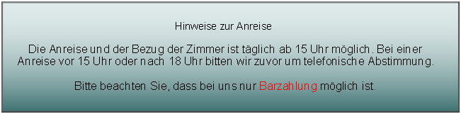 Textfeld: Hinweise zur AnreiseDie Anreise und der Bezug der Zimmer ist t�glich ab 15 Uhr m�glich. Bei einer Anreise vor 15 Uhr oder nach 18 Uhr bitten wir zuvor um telefonische Abstimmung.Bitte beachten Sie, dass bei uns nur Barzahlung m�glich ist.